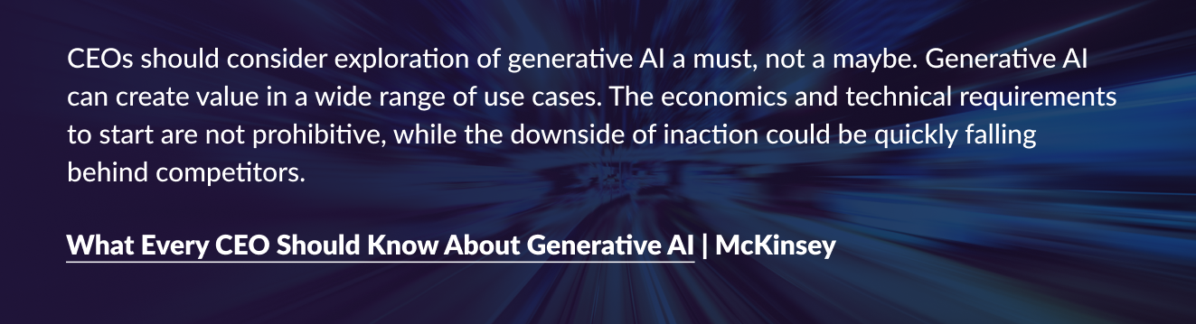 “CEOs should consider exploration of generative AI a must, not a maybe. Generative AI can create value in a wide range of use cases. The economics and technical requirements to start are not prohibitive, while the downside of inaction could be quickly falling behind competitors.”