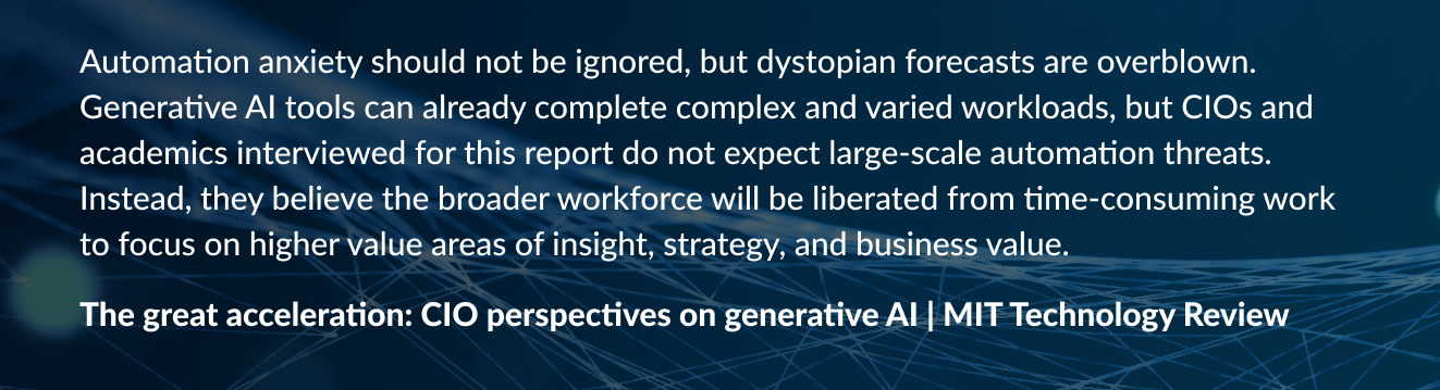 Automation anxiety should not be ignored, but dystopian forecasts are overblown. Generative AI tools can already complete complex and varied workloads, but CIOs and academics interviewed for this report do not expect large-scale automation threats. Instead, they believe the broader workforce will be liberated from time-consuming work to focus on higher value areas of insight, strategy, and business value.
